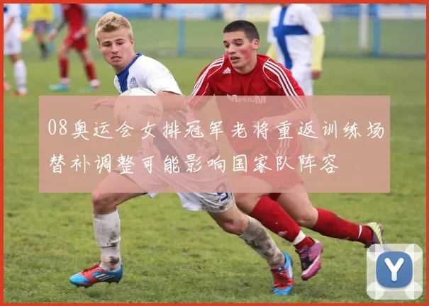08奥运会女排冠军老将重返训练场替补调整可能影响国家队阵容