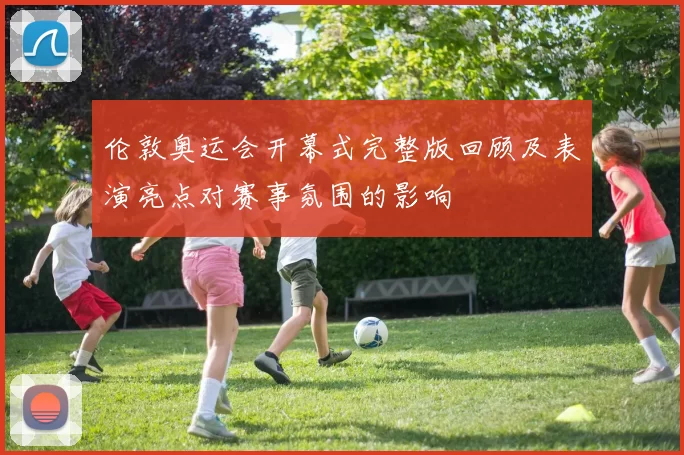 伦敦奥运会开幕式完整版回顾及表演亮点对赛事氛围的影响