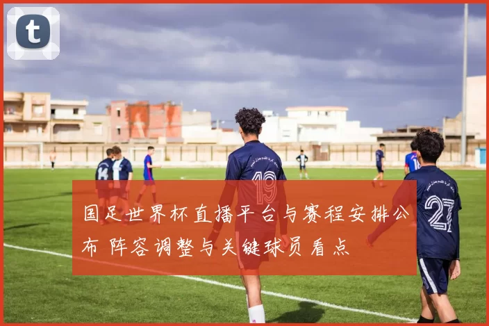 国足世界杯直播平台与赛程安排公布 阵容调整与关键球员看点