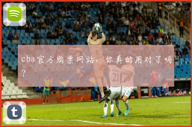 cba官方购票网站，你真的用对了吗？