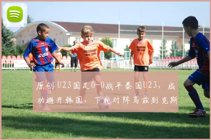 原创 U23国足0-0战平泰国U23，成功避开韩国，下轮对阵乌兹别克斯坦队