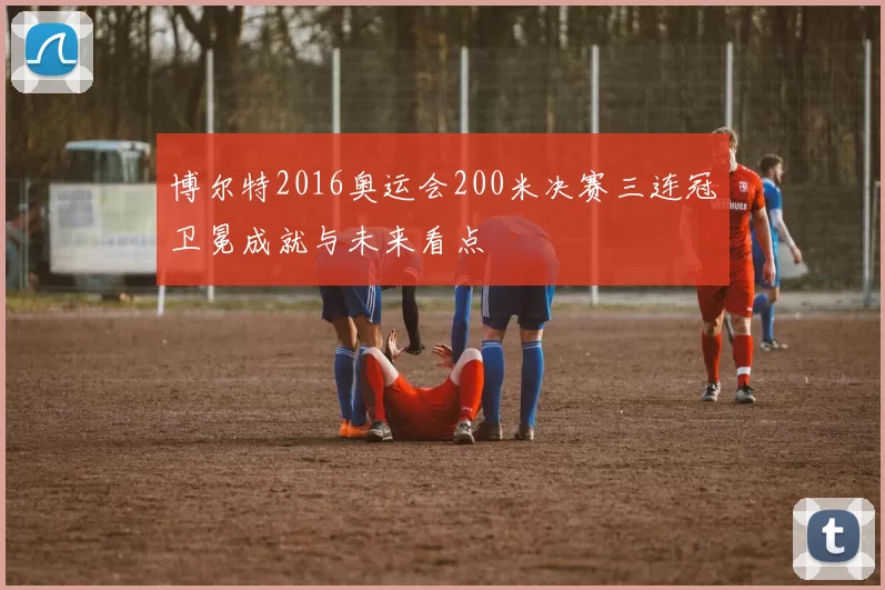 博尔特2016奥运会200米决赛三连冠卫冕成就与未来看点