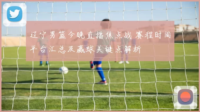 辽宁男篮今晚直播焦点战 赛程时间平台汇总及赢球关键点解析