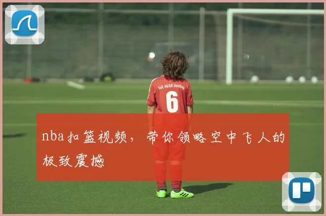 nba扣篮视频，带你领略空中飞人的极致震撼