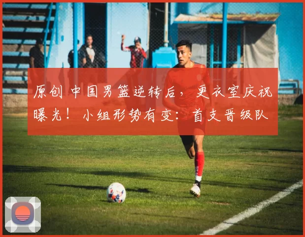 原创 中国男篮逆转后，更衣室庆祝曝光！小组形势有变：首支晋级队诞生