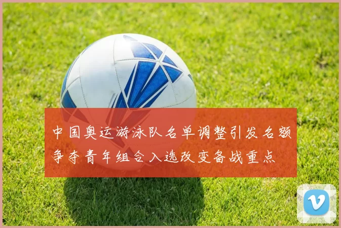 中国奥运游泳队名单调整引发名额争夺青年组合入选改变备战重点