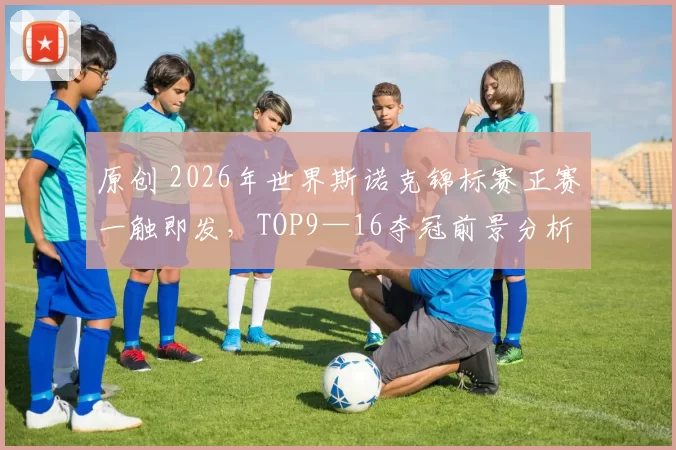 原创 2026年世界斯诺克锦标赛正赛一触即发，TOP9—16夺冠前景分析来了