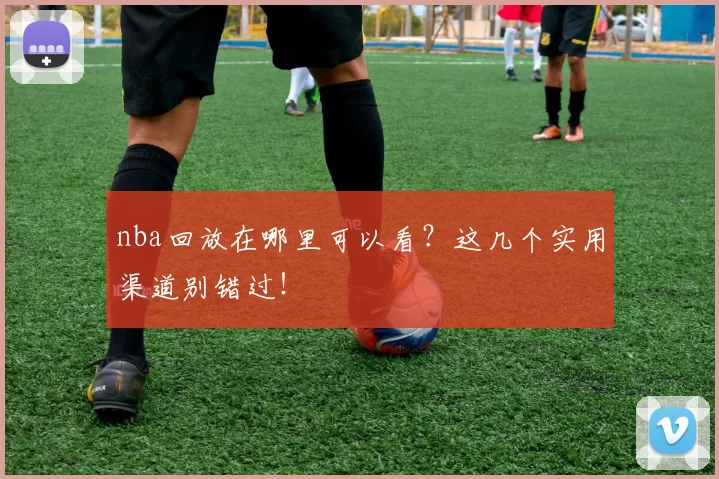 nba回放在哪里可以看？这几个实用渠道别错过！