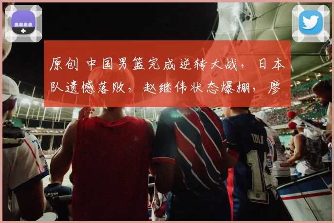 原创 中国男篮完成逆转大战,日本队遗憾落败,赵继伟状态爆棚,廖三宁豪取16分