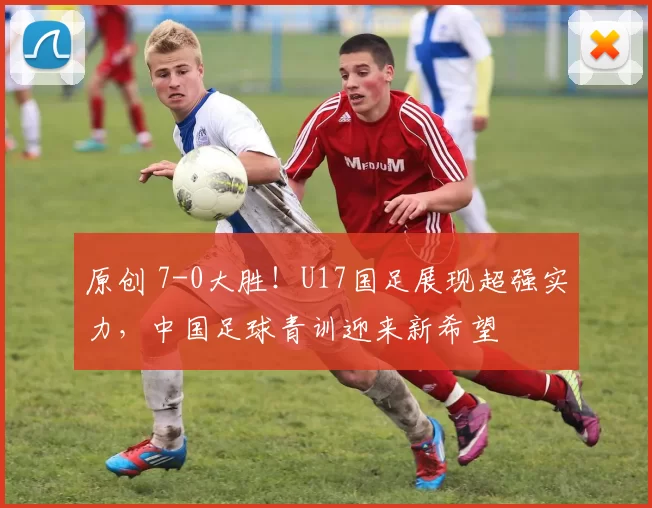 原创 7-0大胜！U17国足展现超强实力，中国足球青训迎来新希望