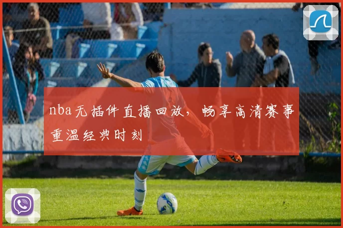nba无插件直播回放，畅享高清赛事重温经典时刻