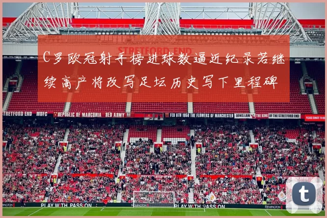 C罗欧冠射手榜进球数逼近纪录若继续高产将改写足坛历史写下里程碑