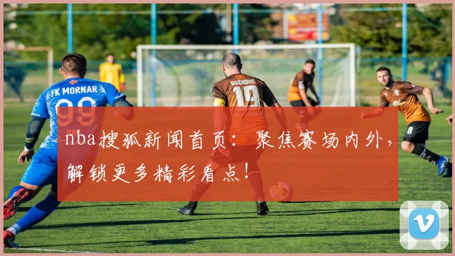 nba搜狐新闻首页：聚焦赛场内外，解锁更多精彩看点！
