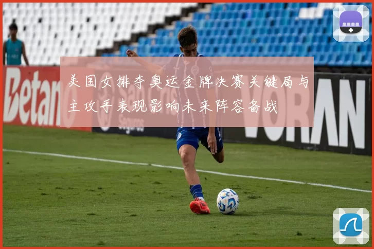 美国女排夺奥运金牌决赛关键局与主攻手表现影响未来阵容备战