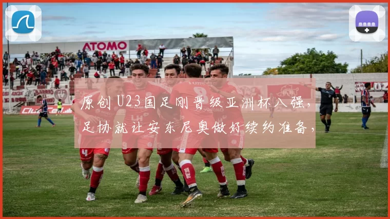 原创 U23国足刚晋级亚洲杯八强，足协就让安东尼奥做好续约准备，值得期待