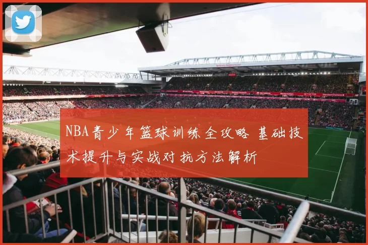 NBA青少年篮球训练全攻略 基础技术提升与实战对抗方法解析